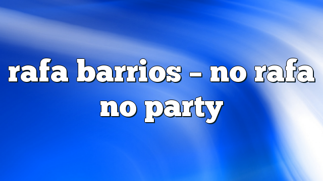 rafa barrios – no rafa no party
